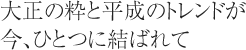 大正の粋と平成のトレンドが今、ひとつに結ばれて